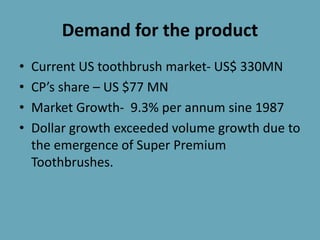Demand for the product
• Current US toothbrush market- US$ 330MN
• CP’s share – US $77 MN
• Market Growth- 9.3% per annum sine 1987
• Dollar growth exceeded volume growth due to
the emergence of Super Premium
Toothbrushes.
 