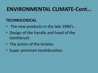 ENVIRONMENTAL CLIMATE-Cont…
TECHNOLOGICAL
• The new products in the late 1990’s .
• Design of the handle and head of the
toothbrush
• The action of the bristles
• Super premium toothbrushes.
 