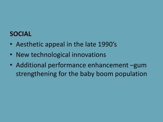 SOCIAL
• Aesthetic appeal in the late 1990’s
• New technological innovations
• Additional performance enhancement –gum
strengthening for the baby boom population
 