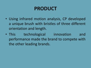 PRODUCT
• Using infrared motion analysis, CP developed
a unique brush with bristles of three different
orientation and length.
• This technological innovation and
performance made the brand to compete with
the other leading brands.
 