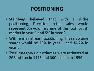 POSITIONING
• Steinberg believed that with a niche
positioning, Precision retail sales would
represent 3% volume share of the toothbrush
market in year 1 and 5% in year 2.
• With a mainstream positioning, these volume
shares would be 10% in year 1 and 14.7% in
year 2.
• Total category unit volumes were estimated at
268 million in 1993 and 300 million in 1994.
 