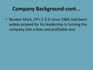 Company Background-cont...
• Reuben Mark, CP’s C.E.O since 1984, had been
widely praised for his leadership in turning the
company into a lean and profitable one.
 