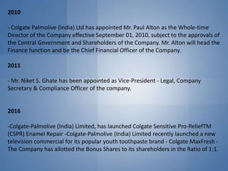 2010
- Colgate Palmolive (India) Ltd has appointed Mr. Paul Alton as the Whole-time
Director of the Company effective September 01, 2010, subject to the approvals of
the Central Government and Shareholders of the Company. Mr. Alton will head the
Finance function and be the Chief Financial Officer of the Company.
2011
- Mr. Niket S. Ghate has been appointed as Vice-President - Legal, Company
Secretary & Compliance Officer of the company.
2016
-Colgate-Palmolive (India) Limited, has launched Colgate Sensitive Pro-ReliefTM
(CSPR) Enamel Repair -Colgate-Palmolive (India) Limited recently launched a new
television commercial for its popular youth toothpaste brand - Colgate MaxFresh -
The Company has allotted the Bonus Shares to its shareholders in the Ratio of 1:1.
 