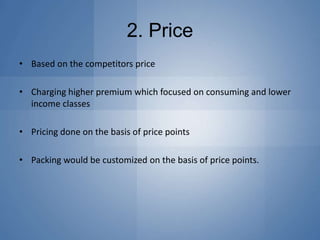 2. Price
• Based on the competitors price
• Charging higher premium which focused on consuming and lower
income classes
• Pricing done on the basis of price points
• Packing would be customized on the basis of price points.
 