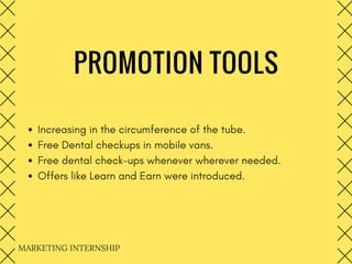 PROMOTION TOOLS
Increasing in the circumference of the tube.
Free Dental checkups in mobile vans.
Free dental check-ups whenever wherever needed.
Offers like Learn and Earn were introduced.
MARKETING INTERNSHIP 
 