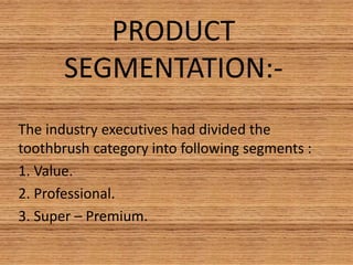 PRODUCT
SEGMENTATION:-
The industry executives had divided the
toothbrush category into following segments :
1. Value.
2. Professional.
3. Super – Premium.
 