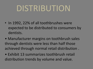 DISTRIBUTION
• In 1992, 22% of all toothbrushes were
expected to be distributed to consumers by
dentists.
• Manufacturer margins on toothbrush sales
through dentists were less than half those
achieved through normal retail distribution .
• Exhibit 13 summarizes toothbrush retail
distribution trends by volume and value.
 