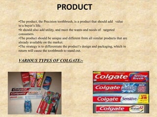 PRODUCT
•The product, the Precision toothbrush, is a product that should add value
to a buyer’s life.
•It should also add utility, and meet the wants and needs of targeted
consumers.
•The product should be unique and different from all similar products that are
already available on the market.
•The strategy is to differentiate the product’s design and packaging, which in
return will cause the toothbrush to stand out.
VARIOUS TYPES OF COLGATE:-
 