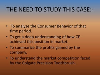 THE NEED TO STUDY THIS CASE:-
• To analyze the Consumer Behavior of that
time period.
• To get a deep understanding of how CP
achieved this position in market.
• To summarize the profits gained by the
company.
• To understand the market competition faced
by the Colgate Precision Toothbrush.
 