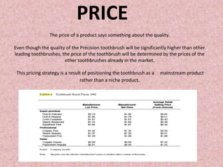 The price of a product says something about the quality.
Even though the quality of the Precision toothbrush will be significantly higher than other
leading toothbrushes, the price of the toothbrush will be determined by the prices of the
other toothbrushes already in the market.
This pricing strategy is a result of positioning the toothbrush as a mainstream product
rather than a niche product.
PRICE
 