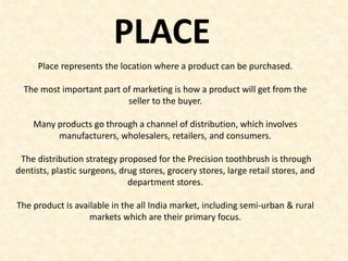 Place represents the location where a product can be purchased.
The most important part of marketing is how a product will get from the
seller to the buyer.
Many products go through a channel of distribution, which involves
manufacturers, wholesalers, retailers, and consumers.
The distribution strategy proposed for the Precision toothbrush is through
dentists, plastic surgeons, drug stores, grocery stores, large retail stores, and
department stores.
The product is available in the all India market, including semi-urban & rural
markets which are their primary focus.
PLACE
 