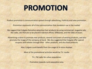 Product promotion is communication spread through advertising, Publicity and sales promotion.
Promotion represents all of the communication that marketers use in the market.
We suggest that Colgate-Palmolive advertise their products by using commercial, magazine ads,
the radio, ads that are to be placed in dentist offices, billboards, and the sides of buses.
Advertising is done to promote new products, remind consumers of existing products, and also
promote the image of the company at hand. We also suggested that Colgate offer special
coupons and rebates through their other products, and also food products.
Also, Colgate could benefit from the usage of in-store displays.
Most of the promotional activities would be T.V. media.
T.V., FM radio for urban population.
Promotion towards rural population also.
 
