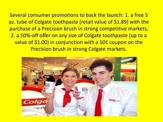 Several consumer promotions to back the launch: 1. a free 5
oz. tube of Colgate toothpaste (retail value of $1.89) with the
purchase of a Precision brush in strong competitive markets;
2. a 50%-off offer on any size of Colgate toothpaste (up to a
value of $1.00) in conjunction with a 50¢ coupon on the
Precision brush in strong Colgate markets.
 