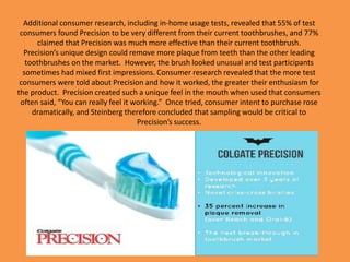 Additional consumer research, including in-home usage tests, revealed that 55% of test
consumers found Precision to be very different from their current toothbrushes, and 77%
claimed that Precision was much more effective than their current toothbrush.
Precision’s unique design could remove more plaque from teeth than the other leading
toothbrushes on the market. However, the brush looked unusual and test participants
sometimes had mixed first impressions. Consumer research revealed that the more test
consumers were told about Precision and how it worked, the greater their enthusiasm for
the product. Precision created such a unique feel in the mouth when used that consumers
often said, “You can really feel it working.” Once tried, consumer intent to purchase rose
dramatically, and Steinberg therefore concluded that sampling would be critical to
Precision’s success.
 