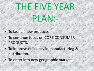 THE FIVE YEAR
PLAN:-
• To launch new products .
• To continue focus on CORE CONSUMER
PRODUCTS.
• To improve efficiency in manufacturing &
distribution.
• To enter into new geographic markets.
 
