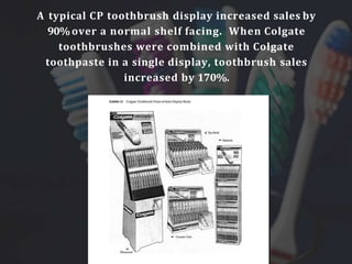 A typical CP toothbrush display increased sales by
90%over a normal shelf facing. When Colgate
toothbrushes were combined with Colgate
toothpaste in a single display, toothbrush sales
increased by 170%.
 