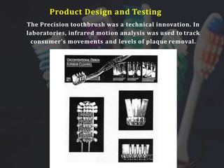 The Precision toothbrush was a technical innovation. In
laboratories, infrared motion analysis was used to track
consumer's movements and levels of plaque removal.
Product Design and Testing
 