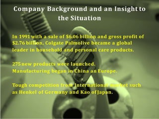 Company Background and an Insight to
the Situation
In 1991 with a sale of $6.06 billion and gross profit of
$2.76 billion, Colgate Palmolive became a global
leader in household and personal care products.
275 new products were launched.
Manufacturing began in China an Europe.
Tough competition from International market such
as Henkel of Germany and Kao of Japan.
 