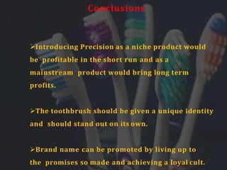 Conclusions
Introducing Precision as a niche product would
be profitable in the short run and as a
mainstream product would bring long term
profits.
The toothbrush should be given a unique identity
and should stand out on its own.
Brand name can be promoted by living up to
the promises so made and achieving a loyal cult.
 