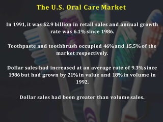 The U.S. Oral Care Market
In 1991, it was $2.9 billion in retail sales and annual growth
rate was 6.1% since 1986.
Toothpaste and toothbrush occupied 46%and 15.5% of the
market respectively.
Dollar sales had increased at an average rate of 9.3%since
1986 but had grown by 21%in value and 18%in volume in
1992.
Dollar sales had been greater than volume sales.
 