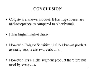 CONCLUSION

• Colgate is a known product. It has huge awareness
  and acceptance as compared to other brands.

• It has higher market share.

• However, Colgate Sensitive is also a known product
  as many people are aware about it.

• However, It’s a niche segment product therefore not
  used by everyone.
                                                        23
 