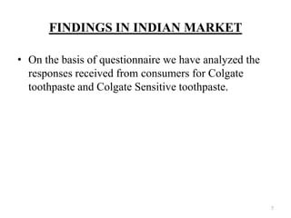 FINDINGS IN INDIAN MARKET

• On the basis of questionnaire we have analyzed the
  responses received from consumers for Colgate
  toothpaste and Colgate Sensitive toothpaste.




                                                       7
 
