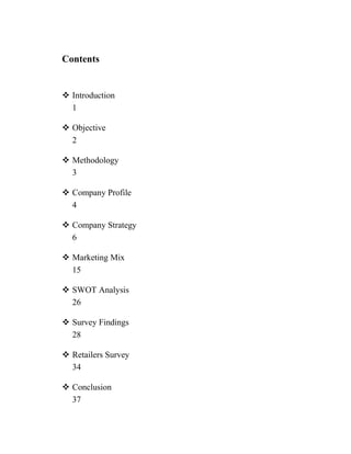 Contents


 Introduction
  1

 Objective
  2

 Methodology
  3

 Company Profile
  4

 Company Strategy
  6

 Marketing Mix
  15

 SWOT Analysis
  26

 Survey Findings
  28

 Retailers Survey
  34

 Conclusion
  37
 