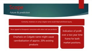 Scope
-future & prediction
Contrarily, emphasis on using Colgate name would help build Brand equity
More appeal to therapeutic consumers with other oral care products
Emphasis on Colgate name might cause
cannibalization of approx. 20% existing
products
Indication of proﬁt
over a two year time
frame for both
market positions.
 