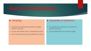 Recommendations
 Sampling
 Campaign providing free samples to engage
dentists’ onboard
 Tie-ups with dental clinics as distribution points
 Thus, strong positioning as professional’s choice
 Guarantee of satisfaction
 If unsatisfactory experience, full refund of
product-purchase
 Thus, establishment of customer loyalty
 