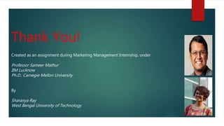 Created as an assignment during Marketing Management Internship, under
Professor Sameer Mathur
IIM Lucknow
Ph.D.: Carnegie Mellon University
By
Sharanya Ray
West Bengal University of Technology
Thank You!
 