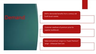 Demand
Shift in demanded benefits from a century old
Tooth brush market.
Customer-readiness of premium price for
superior toothbrush.
Value and premium range to a “Super Premium”
range – Enhanced Oral Care.
 