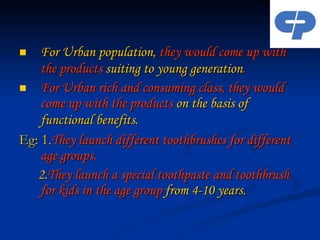 For Urban population,  they would come up with the products  suiting to young generation .   For Urban rich and consuming class, they would come up with the products  on the basis of functional benefits . Eg: 1. They launch different toothbrushes for different  age groups. 2. They launch a special toothpaste and toothbrush for kids in the age group  from 4-10 years. 