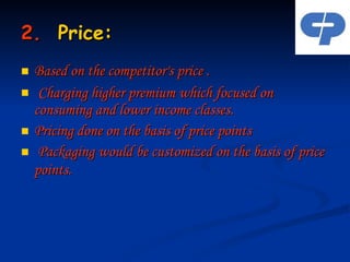 2.   Price: Based on the competitor's price . Charging higher premium which focused on consuming and lower income classes. Pricing done on the basis of price points Packaging would be customized on the basis of price points.   