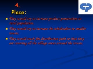 4.  Place: They would try to increase product penetration to rural population. They would try to increase the wholesalers to smaller towns. They would track the distribution path so that they are covering all the village areas around the towns. 