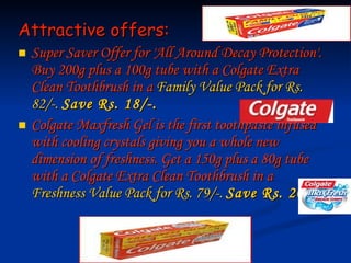 Attractive offers: Super Saver Offer for 'All Around Decay Protection'. Buy 200g plus a 100g tube with a Colgate Extra Clean Toothbrush in a  Family Value Pack for Rs. 82/-.  Save Rs. 18/-.   Colgate Maxfresh Gel is the first toothpaste infused with cooling crystals giving you a whole new dimension of freshness. Get a 150g plus a 80g tube with a Colgate Extra Clean Toothbrush in a  Freshness Value Pack for Rs. 79/-.  Save Rs.   20/-   