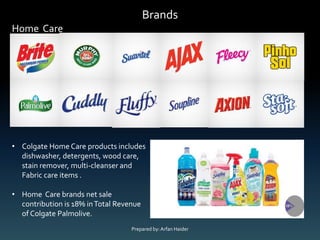 Brands
Home Care
• Colgate Home Care products includes
dishwasher, detergents, wood care,
stain remover, multi-cleanser and
Fabric care items .
• Home Care brands net sale
contribution is 18% inTotal Revenue
of Colgate Palmolive.
Prepared by:Arfan Haider
 