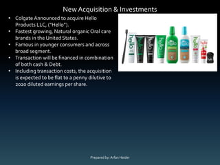 New Acquisition & Investments
▪#1 market share in vet clinics in U.S.*
• Colgate Announced to acquire Hello
Products LLC, (“Hello”).
• Fastest growing, Natural organic Oral care
brands in the United States.
• Famous in younger consumers and across
broad segment.
• Transaction will be financed in combination
of both cash & Debt.
• Including transaction costs, the acquisition
is expected to be flat to a penny dilutive to
2020 diluted earnings per share.
Prepared by:Arfan Haider
 