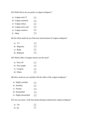 Q3) Which flavor do you prefer in colgate toothpaste ?

 a) Colgate total 12
 b) Colgate maxfresh
 c) Colgate cibaca
 d) Colgate active salt
 e) Colgate sensitive
 f) Other

Q4 )In which media do you find more advertisement of colgate toothpaste?

   a) T.V
   b) Magazine
   c) Radio
   d) Billboard

Q5) Which offers of colgate attracts you the most?

   a) Price off
   b) Free sample
   c) Coupons
   d) Others

Q6) How much are you satisfied with the offers of the colgate toothpaste ?

  a) Highly satisfied
  b) Satisfied
  c) Neutral
  d) Dissatisfied
  e) Highly dissatisfied

Q7) Are you aware of the free dental checkup conducted by colgate toothpaste?

   a) Yes
   b) No
 