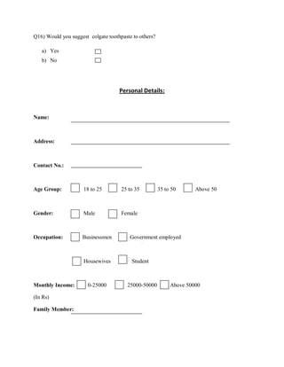 Q16) Would you suggest colgate toothpaste to others?

   a) Yes
   b) No




                                    Personal Details:



Name:



Address:



Contact No.:



Age Group:           18 to 25        25 to 35          35 to 50      Above 50



Gender:              Male            Female



Occupation:         Businessmen          Government employed



                     Housewives          Student



Monthly Income:        0-25000          25000-50000         Above 50000

(In Rs)

Family Member:
 