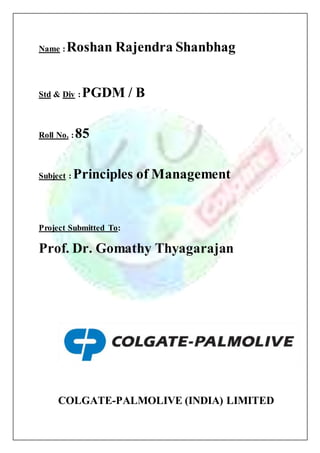 Name : Roshan Rajendra Shanbhag 
Std & Div : PGDM / B 
Roll No. : 85 
Subject : Principles of Management 
Project Submitted To: 
Prof. Dr. Gomathy Thyagarajan 
COLGATE-PALMOLIVE (INDIA) LIMITED 
 