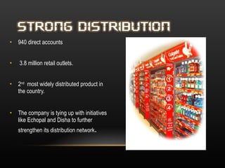 940 direct accounts  3.8 million retail outlets.  2 nd   most widely distributed product in the country.  The company is tying up with initiatives like Echopal and Disha to further strengthen its distribution network . 