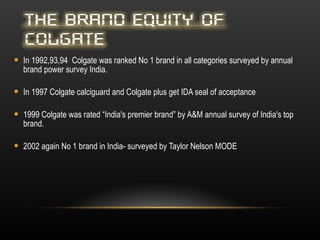 In 1992,93,94  Colgate was ranked No 1 brand in all categories surveyed by annual brand power survey India. In 1997 Colgate calciguard and Colgate plus get IDA seal of acceptance 1999 Colgate was rated “India's premier brand” by A&M annual survey of India's top brand. 2002 again No 1 brand in India- surveyed by Taylor Nelson MODE 
