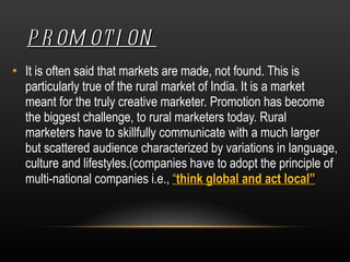 PROMOTION It is often said that markets are made, not found. This is particularly true of the rural market of India. It is a market meant for the truly creative marketer. Promotion has become the biggest challenge, to rural marketers today. Rural marketers have to skillfully communicate with a much larger but scattered audience characterized by variations in language, culture and lifestyles.(companies have to adopt the principle of multi-national companies i.e.,  “ think global and act local” 
