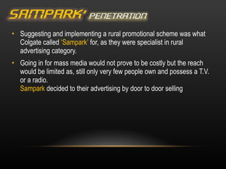 Suggesting and implementing a rural promotional scheme was what Colgate called  ‘Sampark’  for, as they were specialist in rural advertising category. Going in for mass media would not prove to be costly but the reach would be limited as, still only very few people own and possess a T.V. or a radio. Sampark  decided to their advertising by door to door selling 