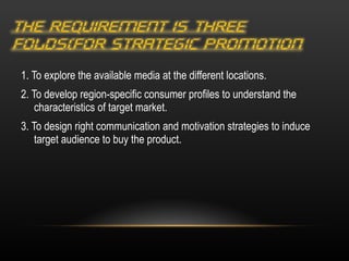 1. To explore the available media at the different locations. 2. To develop region-specific consumer profiles to understand the characteristics of target market. 3. To design right communication and motivation strategies to induce target audience to buy the product. 