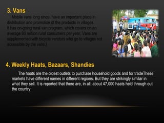 4. Weekly Haats, Bazaars, Shandies The haats are the oldest outlets to purchase household goods and for tradeThese markets have different names in different regions. But they are strikingly similar in what they sell. It is reported that there are, in all, about 47,000 haats held through out the country 3. Vans Mobile vans long since, have an important place in distribution and promotion of the products in villages.  It has on-going rural van program, which covers on an average 80 million rural consumers per year. Vans are supplemented with bicycle vendors who go to villages not accessible by the vans.) 