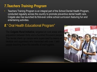 7.Teachers Training Program Teachers Training Program is an integral part of the School Dental Health Program, conducted regularly across the country to promote preventive dental health care. Colgate also has launched its first-ever online school curriculum featuring fun and entertaining activities. 8 .“ Oral Health Educational Program”   The  Colgate Rural Initiative , targeted at rural areas with a population between thirty and a hundred thousand people. The dental check up camps were supervised by teams of dentists and organisers who interacted with over 1 lakh people teaching them the benefits of oral hygiene. 