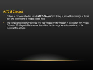9.ITC E-Choupal    Colgate, a company also tied up with  ITC E-Choupal  and Rotary to spread the message of dental care and oral hygiene to villages across India. The campaign successfully targeted over 156 villages in Uttar Pradesh in association with Project Disha and 36 villages in Maharashtra. In addition, dental camps were also conducted in the Dussera Mela at Kota. 