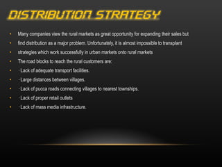 Many companies view the rural markets as great opportunity for expanding their sales but find distribution as a major problem. Unfortunately, it is almost impossible to transplant strategies which work successfully in urban markets onto rural markets The road blocks to reach the rural customers are: · Lack of adequate transport facilities. · Large distances between villages. · Lack of pucca roads connecting villages to nearest townships. · Lack of proper retail outlets · Lack of mass media infrastructure. 