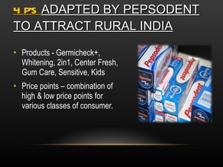 4 P’S  ADAPTED BY PEPSODENT TO ATTRACT RURAL INDIA Products - Germicheck+, Whitening, 2in1, Center Fresh, Gum Care, Sensitive, Kids Price points – combination of high & low price points for various classes of consumer. 